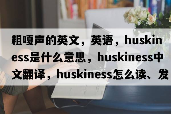 粗嘎聲的英文，英語，huskiness是什么意思，huskiness中文翻譯，huskiness怎么讀、發(fā)音、用法及例句