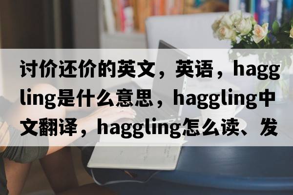 討價還價的英文，英語，haggling是什么意思，haggling中文翻譯，haggling怎么讀、發(fā)音、用法及例句