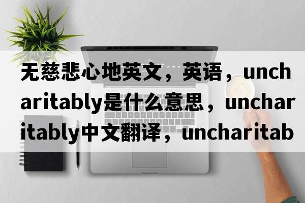 無慈悲心地英文，英語，uncharitably是什么意思，uncharitably中文翻譯，uncharitably怎么讀、發(fā)音、用法及例句