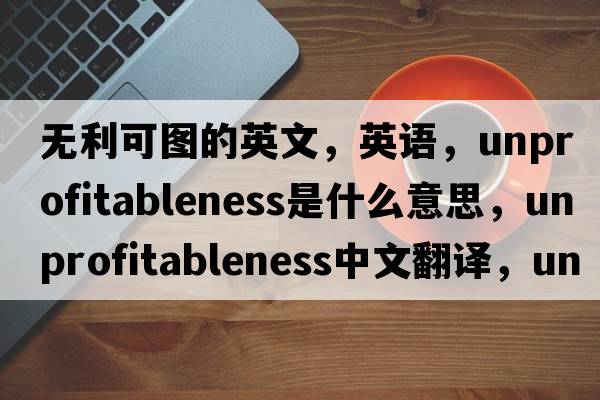 無(wú)利可圖的英文，英語(yǔ)，unprofitableness是什么意思，unprofitableness中文翻譯，unprofitableness怎么讀、發(fā)音、用法及例句