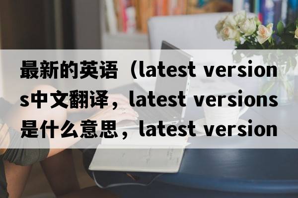 最新的英語（latest versions中文翻譯，latest versions是什么意思，latest versions發(fā)音、用法及例句）
