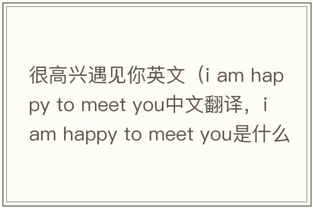 很高興遇見你英文（i am happy to meet you中文翻譯，i am happy to meet you是什么意思，i am happy to meet you發(fā)音、用法及例句）