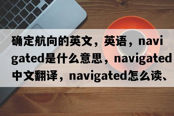 確定航向的英文，英語，navigated是什么意思，navigated中文翻譯，navigated怎么讀、發(fā)音、用法及例句