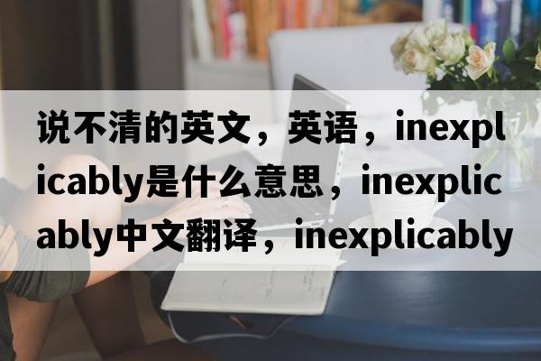 說不清的英文，英語，inexplicably是什么意思，inexplicably中文翻譯，inexplicably怎么讀、發(fā)音、用法及例句