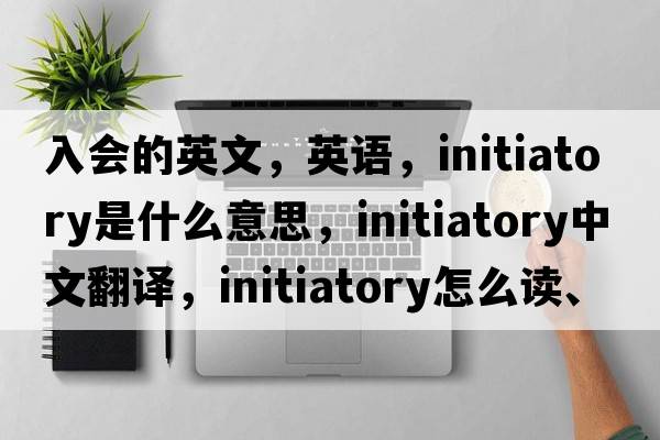 入會的英文，英語，initiatory是什么意思，initiatory中文翻譯，initiatory怎么讀、發(fā)音、用法及例句