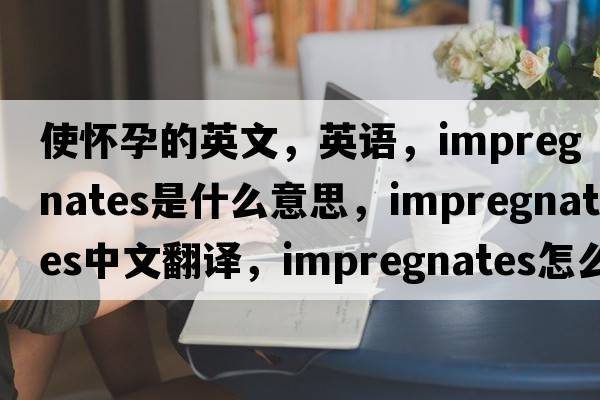使懷孕的英文，英語，impregnates是什么意思，impregnates中文翻譯，impregnates怎么讀、發(fā)音、用法及例句
