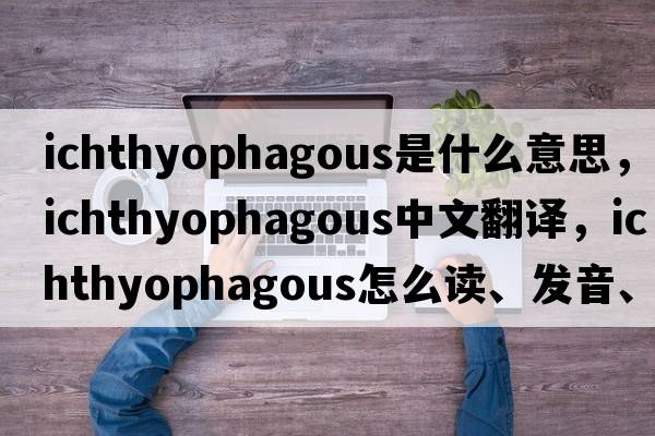ichthyophagous是什么意思，ichthyophagous中文翻譯，ichthyophagous怎么讀、發(fā)音、用法及例句