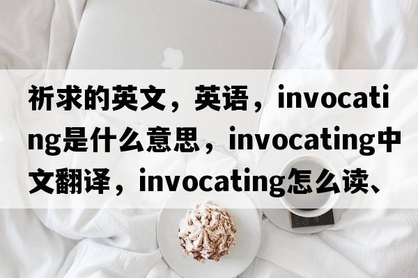 祈求的英文，英語，invocating是什么意思，invocating中文翻譯，invocating怎么讀、發(fā)音、用法及例句