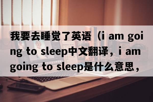 我要去睡覺了英語（i am going to sleep中文翻譯，i am going to sleep是什么意思，i am going to sleep發(fā)音、用法及例句）