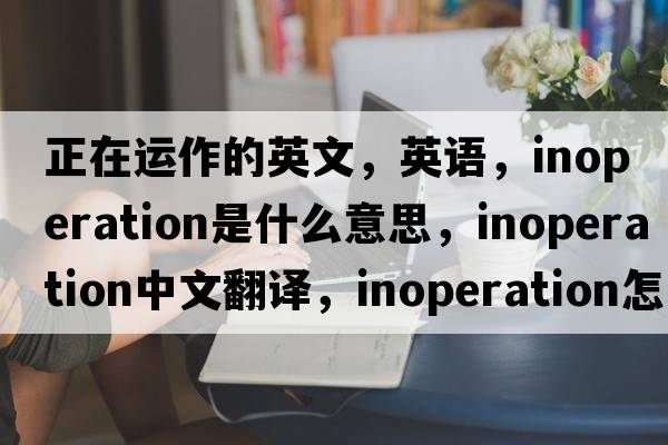 正在運(yùn)作的英文，英語(yǔ)，inoperation是什么意思，inoperation中文翻譯，inoperation怎么讀、發(fā)音、用法及例句