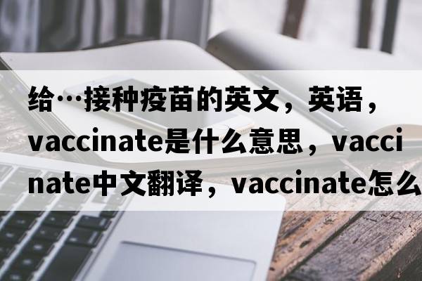 給…接種疫苗的英文，英語，vaccinate是什么意思，vaccinate中文翻譯，vaccinate怎么讀、發(fā)音、用法及例句