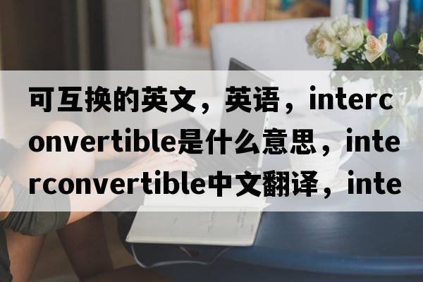 可互換的英文，英語，interconvertible是什么意思，interconvertible中文翻譯，interconvertible怎么讀、發(fā)音、用法及例句