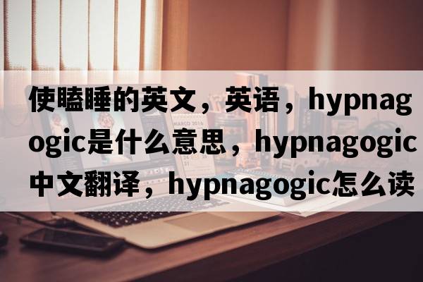使瞌睡的英文，英語(yǔ)，hypnagogic是什么意思，hypnagogic中文翻譯，hypnagogic怎么讀、發(fā)音、用法及例句
