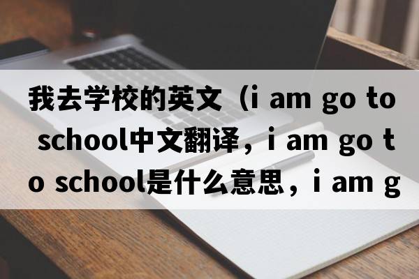我去學(xué)校的英文（i am go to school中文翻譯，i am go to school是什么意思，i am go to school發(fā)音、用法及例句）