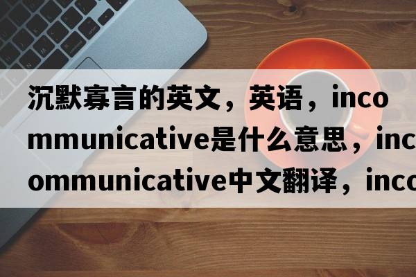 沉默寡言的英文，英語，incommunicative是什么意思，incommunicative中文翻譯，incommunicative怎么讀、發(fā)音、用法及例句