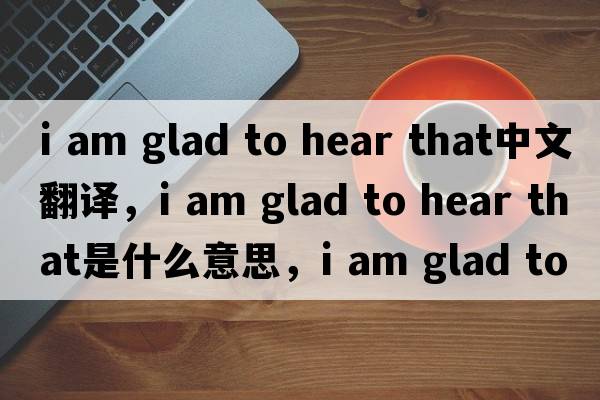 i am glad to hear that中文翻譯，i am glad to hear that是什么意思，i am glad to hear that發(fā)音、用法及例句