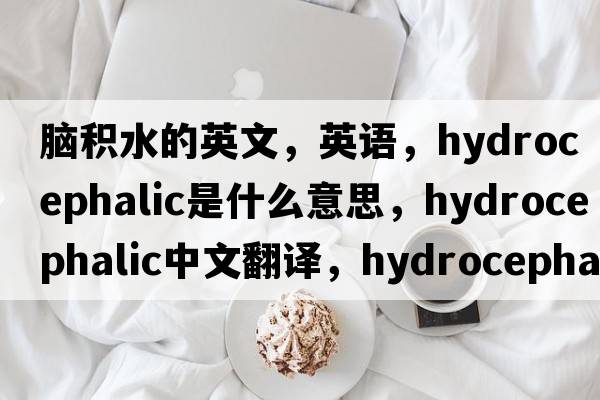 腦積水的英文，英語，hydrocephalic是什么意思，hydrocephalic中文翻譯，hydrocephalic怎么讀、發(fā)音、用法及例句