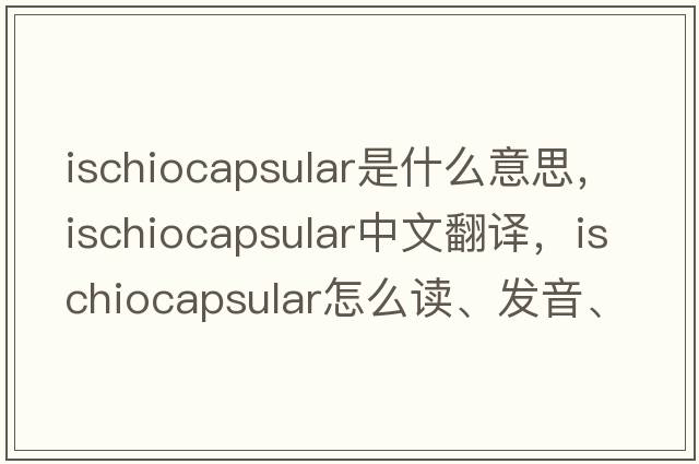 ischiocapsular是什么意思，ischiocapsular中文翻譯，ischiocapsular怎么讀、發(fā)音、用法及例句