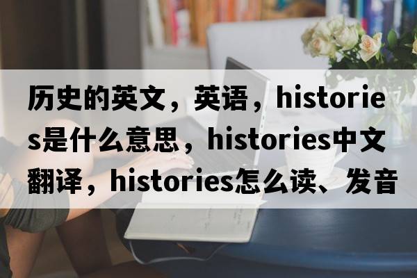 歷史的英文，英語，histories是什么意思，histories中文翻譯，histories怎么讀、發(fā)音、用法及例句