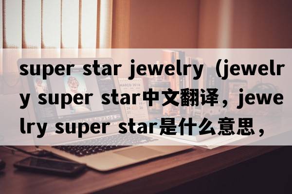 super star jewelry（jewelry super star中文翻譯，jewelry super star是什么意思，jewelry super star發(fā)音、用法及例句）