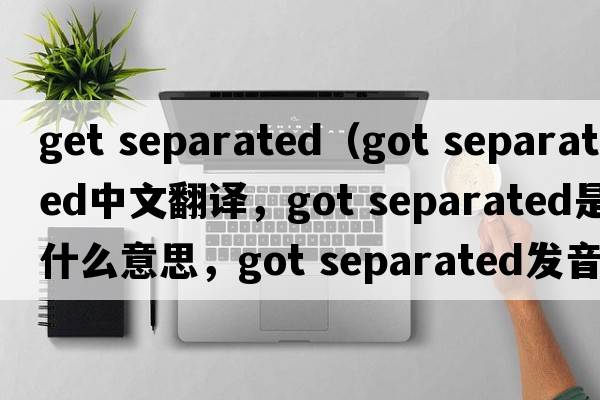 get separated（got separated中文翻譯，got separated是什么意思，got separated發(fā)音、用法及例句）