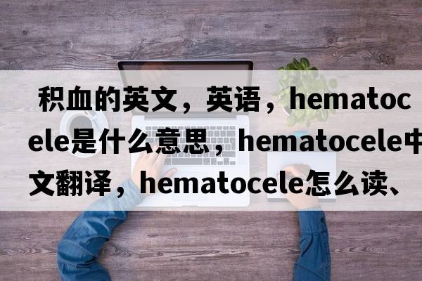 積血的英文，英語，hematocele是什么意思，hematocele中文翻譯，hematocele怎么讀、發(fā)音、用法及例句