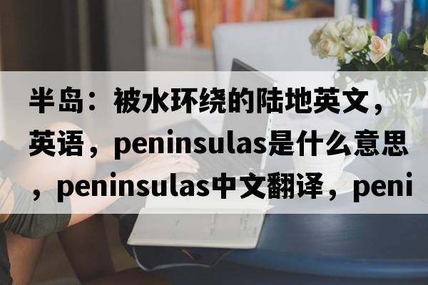 半島：被水環(huán)繞的陸地英文，英語(yǔ)，peninsulas是什么意思，peninsulas中文翻譯，peninsulas怎么讀、發(fā)音、用法及例句