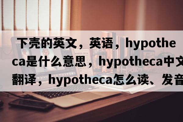  下殼的英文，英語，hypotheca是什么意思，hypotheca中文翻譯，hypotheca怎么讀、發(fā)音、用法及例句