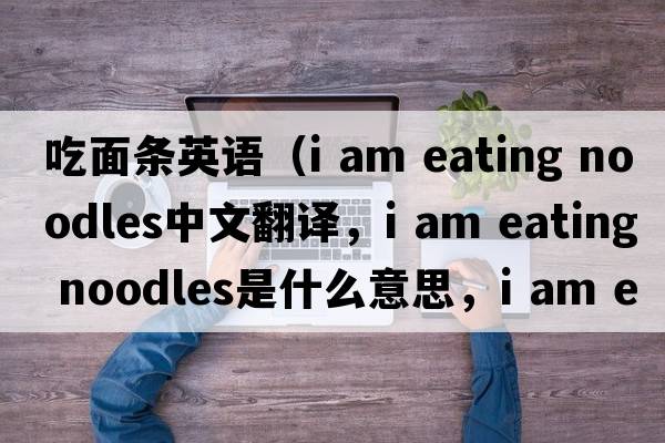 吃面條英語（i am eating noodles中文翻譯，i am eating noodles是什么意思，i am eating noodles發(fā)音、用法及例句）