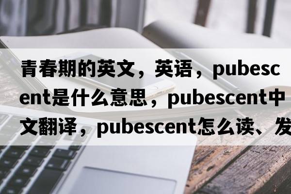 青春期的英文，英語，pubescent是什么意思，pubescent中文翻譯，pubescent怎么讀、發(fā)音、用法及例句