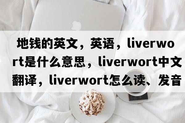  地錢的英文，英語(yǔ)，liverwort是什么意思，liverwort中文翻譯，liverwort怎么讀、發(fā)音、用法及例句