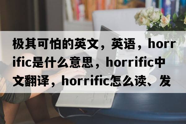 極其可怕的英文，英語，horrific是什么意思，horrific中文翻譯，horrific怎么讀、發(fā)音、用法及例句