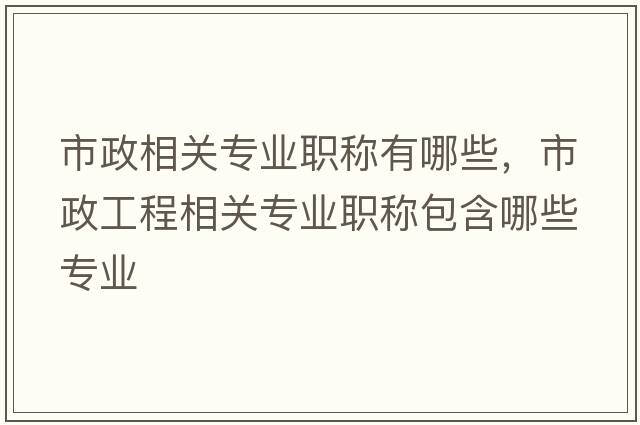 市政相關(guān)專(zhuān)業(yè)職稱(chēng)有哪些，市政工程相關(guān)專(zhuān)業(yè)職稱(chēng)包含哪些專(zhuān)業(yè)