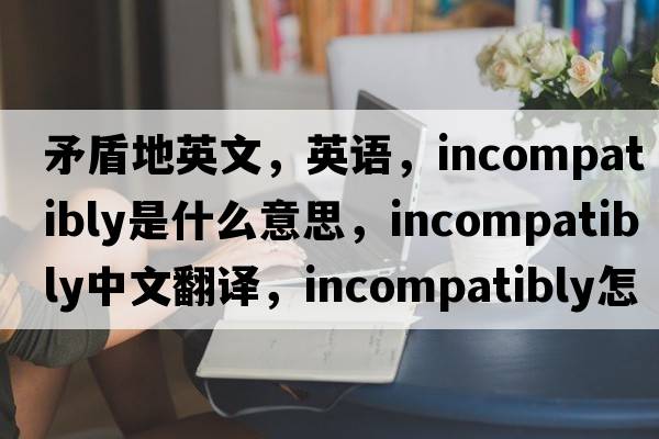 矛盾地英文，英語，incompatibly是什么意思，incompatibly中文翻譯，incompatibly怎么讀、發(fā)音、用法及例句
