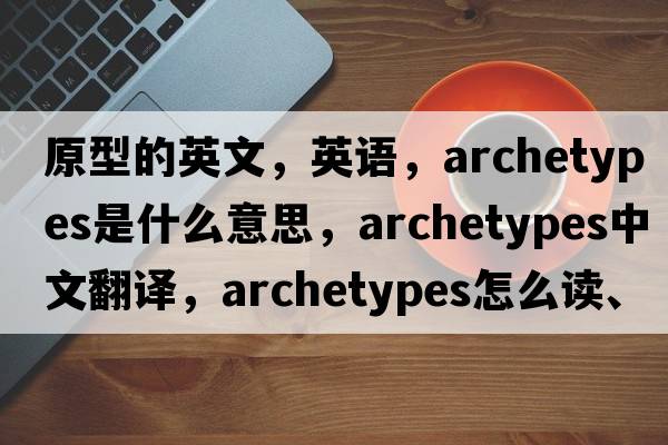 原型的英文，英語(yǔ)，archetypes是什么意思，archetypes中文翻譯，archetypes怎么讀、發(fā)音、用法及例句
