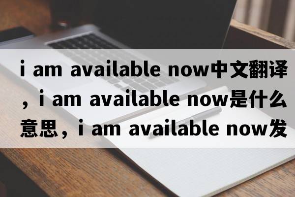 i am available now中文翻譯，i am available now是什么意思，i am available now發(fā)音、用法及例句