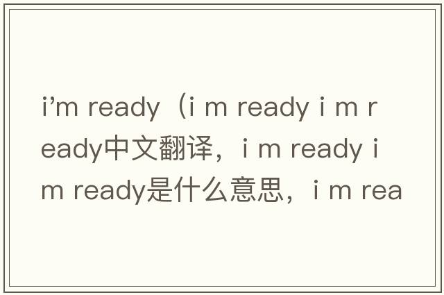 i'm ready（i m ready i m ready中文翻譯，i m ready i m ready是什么意思，i m ready i m ready發(fā)音、用法及例句）