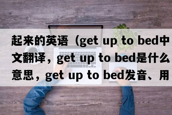 起來的英語（get up to bed中文翻譯，get up to bed是什么意思，get up to bed發(fā)音、用法及例句）