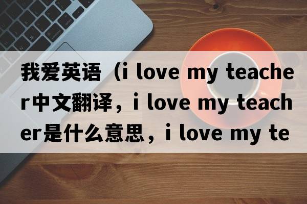 我愛英語（i love my teacher中文翻譯，i love my teacher是什么意思，i love my teacher發(fā)音、用法及例句）