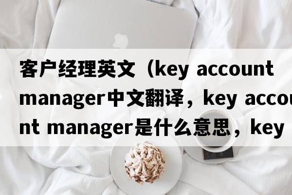 客戶經(jīng)理英文（key account manager中文翻譯，key account manager是什么意思，key account manager發(fā)音、用法及例句）