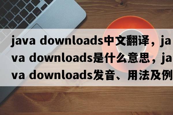 java downloads中文翻譯，java downloads是什么意思，java downloads發(fā)音、用法及例句