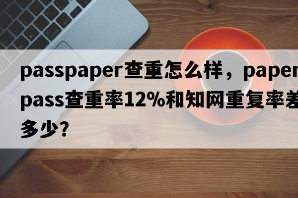 passpaper查重怎么樣，paperpass查重率12%和知網(wǎng)重復(fù)率差多少？