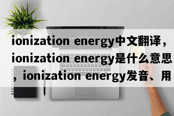 ionization energy中文翻譯，ionization energy是什么意思，ionization energy發(fā)音、用法及例句