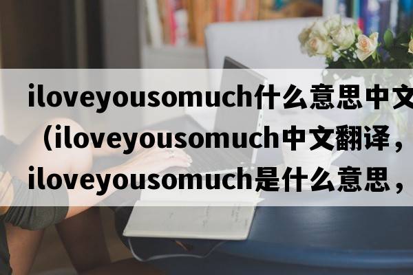 iloveyousomuch什么意思中文（iloveyousomuch中文翻譯，iloveyousomuch是什么意思，iloveyousomuch發(fā)音、用法及例句）