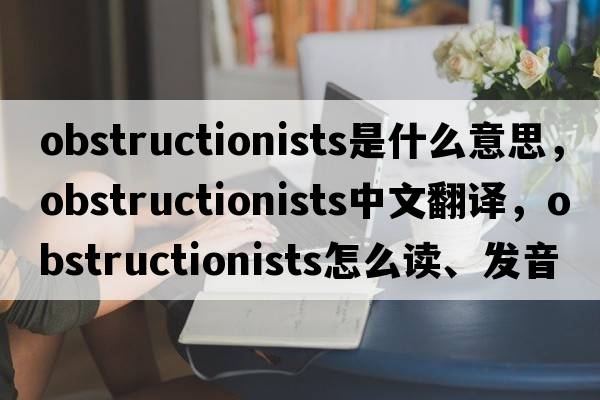 obstructionists是什么意思，obstructionists中文翻譯，obstructionists怎么讀、發(fā)音、用法及例句