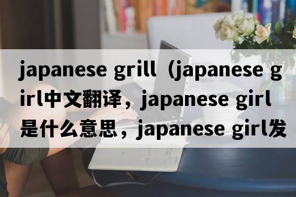 japanese grill（japanese girl中文翻譯，japanese girl是什么意思，japanese girl發(fā)音、用法及例句）