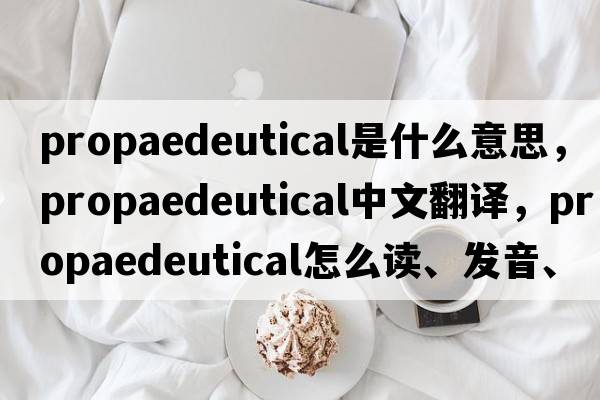 propaedeutical是什么意思，propaedeutical中文翻譯，propaedeutical怎么讀、發(fā)音、用法及例句
