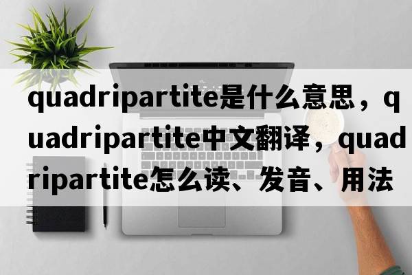 quadripartite是什么意思，quadripartite中文翻譯，quadripartite怎么讀、發(fā)音、用法及例句