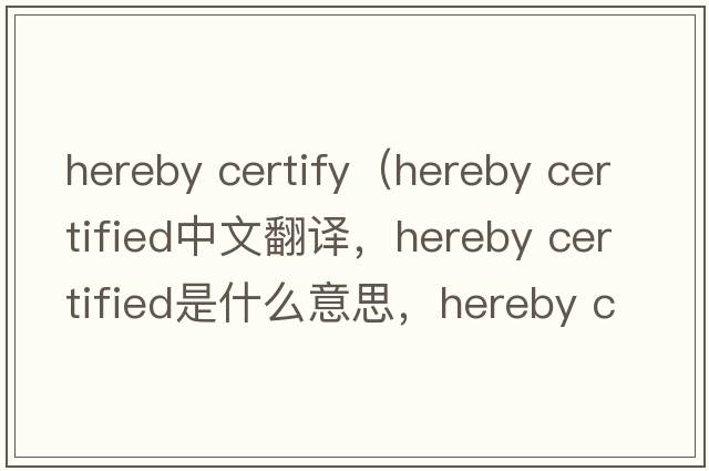 hereby certify（hereby certified中文翻譯，hereby certified是什么意思，hereby certified發(fā)音、用法及例句）
