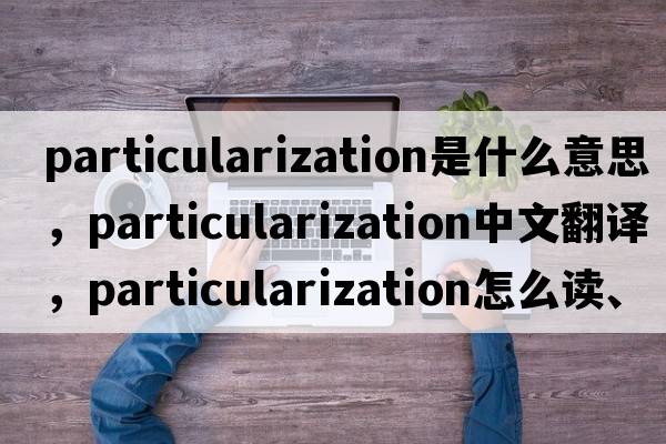 particularization是什么意思，particularization中文翻譯，particularization怎么讀、發(fā)音、用法及例句